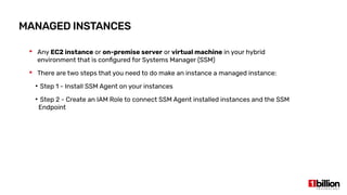 MANAGED INSTANCES
 Any EC2 instance or on-premise server or virtual machine in your hybrid
environment that is configured for Systems Manager (SSM)
 There are two steps that you need to do make an instance a managed instance:
●
Step 1 - Install SSM Agent on your instances
●
Step 2 - Create an IAM Role to connect SSM Agent installed instances and the SSM
Endpoint
 