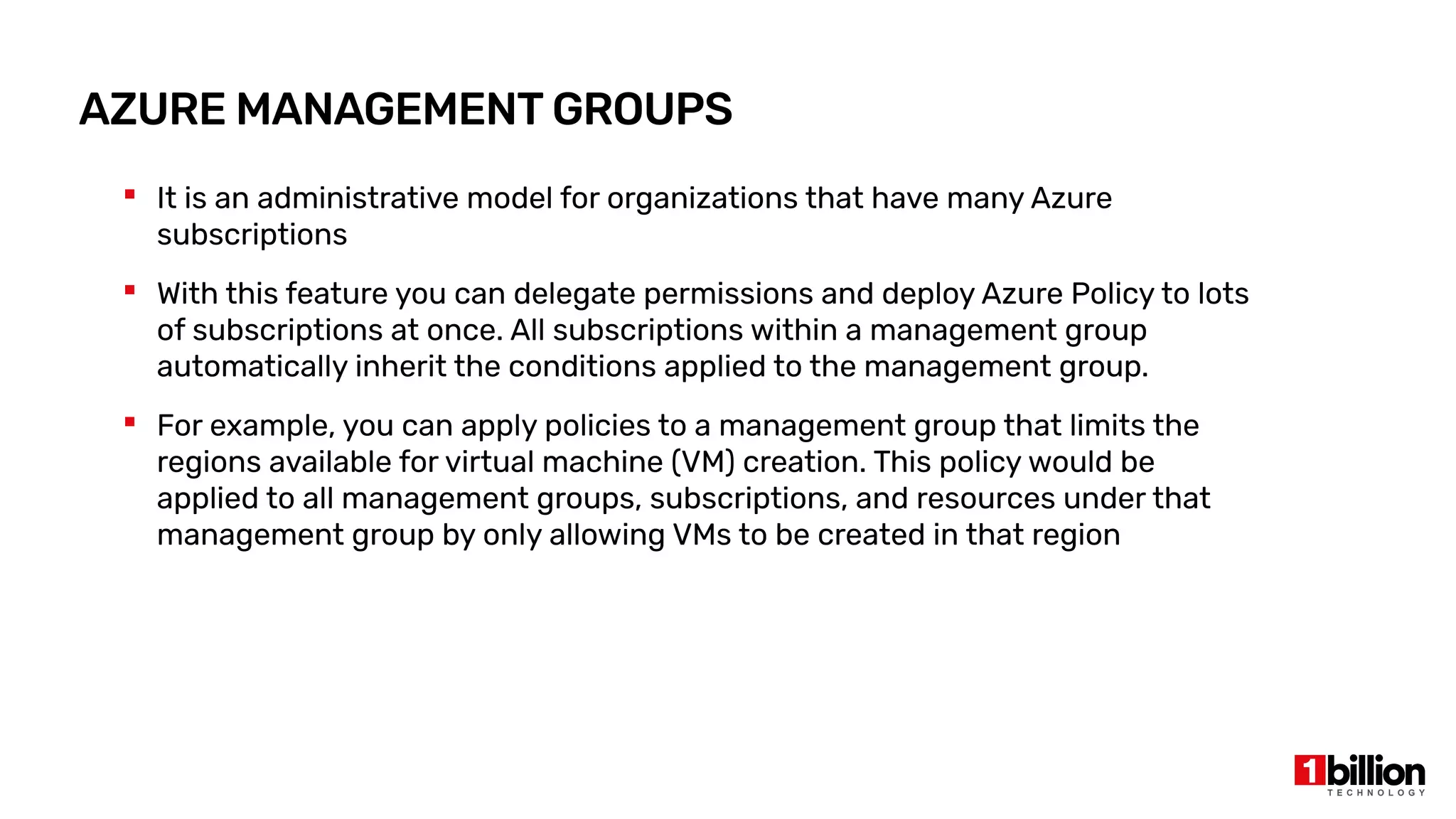 AZURE MANAGEMENT GROUPS
 It is an administrative model for organizations that have many Azure
subscriptions
 With this feature you can delegate permissions and deploy Azure Policy to lots
of subscriptions at once. All subscriptions within a management group
automatically inherit the conditions applied to the management group.
 For example, you can apply policies to a management group that limits the
regions available for virtual machine (VM) creation. This policy would be
applied to all management groups, subscriptions, and resources under that
management group by only allowing VMs to be created in that region
 