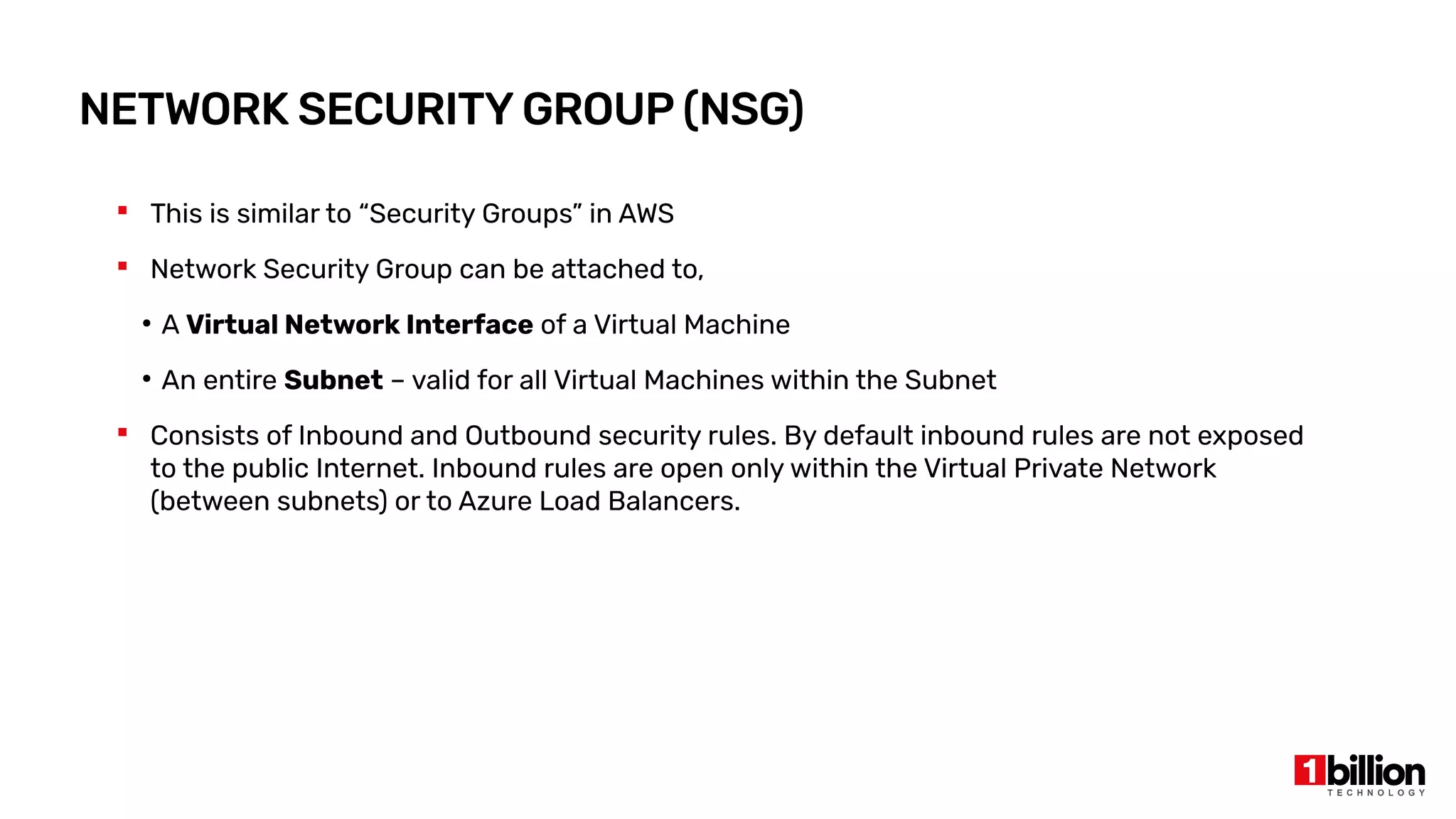 NETWORK SECURITY GROUP (NSG)
 This is similar to “Security Groups” in AWS
 Network Security Group can be attached to,
●
A Virtual Network Interface of a Virtual Machine
●
An entire Subnet – valid for all Virtual Machines within the Subnet
 Consists of Inbound and Outbound security rules. By default inbound rules are not exposed
to the public Internet. Inbound rules are open only within the Virtual Private Network
(between subnets) or to Azure Load Balancers.
 