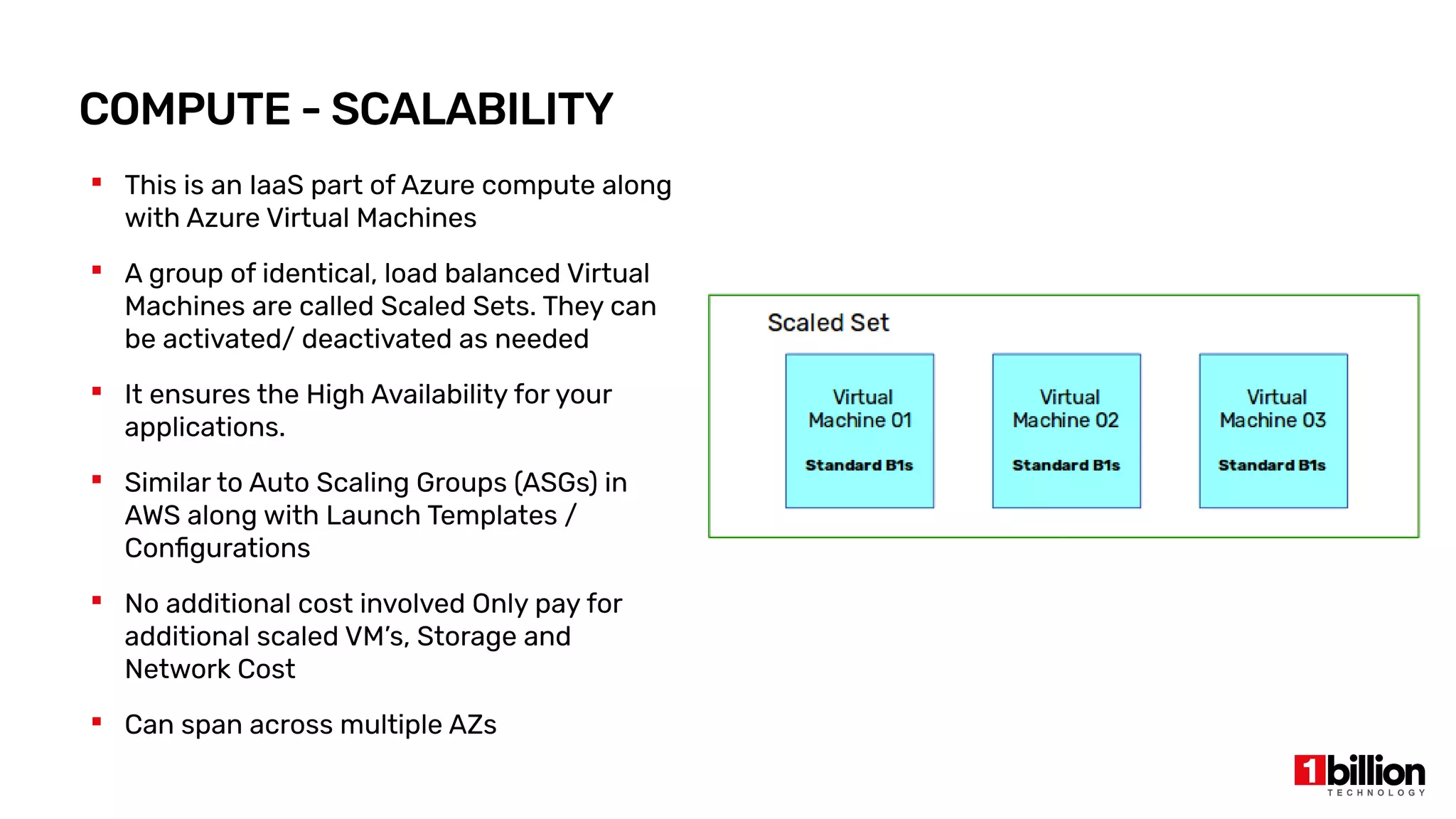 COMPUTE - SCALABILITY
 This is an IaaS part of Azure compute along
with Azure Virtual Machines
 A group of identical, load balanced Virtual
Machines are called Scaled Sets. They can
be activated/ deactivated as needed
 It ensures the High Availability for your
applications.
 Similar to Auto Scaling Groups (ASGs) in
AWS along with Launch Templates /
Configurations
 No additional cost involved Only pay for
additional scaled VM’s, Storage and
Network Cost
 Can span across multiple AZs
 