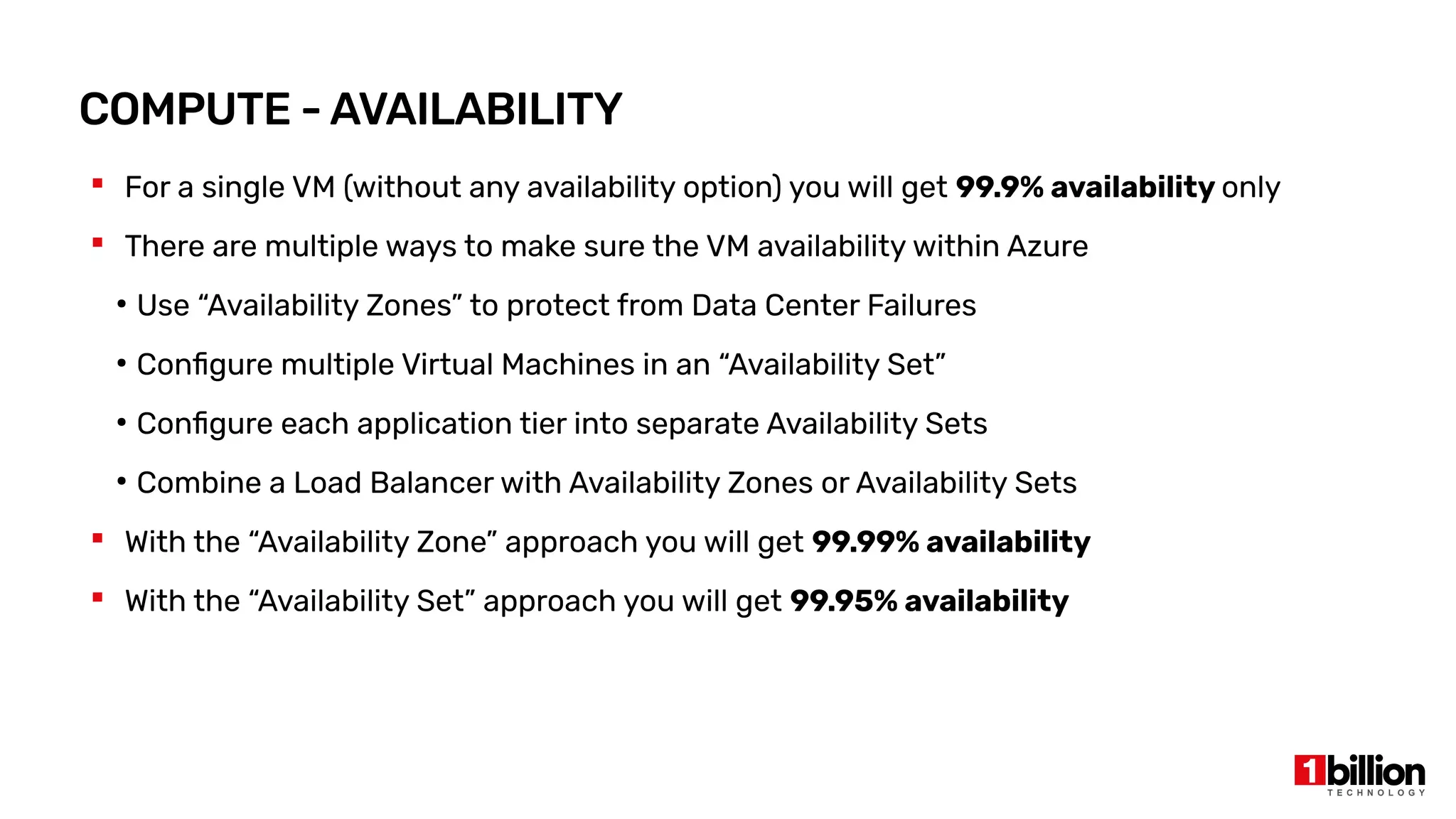 COMPUTE - AVAILABILITY
 For a single VM (without any availability option) you will get 99.9% availability only
 There are multiple ways to make sure the VM availability within Azure
●
Use “Availability Zones” to protect from Data Center Failures
●
Configure multiple Virtual Machines in an “Availability Set”
●
Configure each application tier into separate Availability Sets
●
Combine a Load Balancer with Availability Zones or Availability Sets
 With the “Availability Zone” approach you will get 99.99% availability
 With the “Availability Set” approach you will get 99.95% availability
 