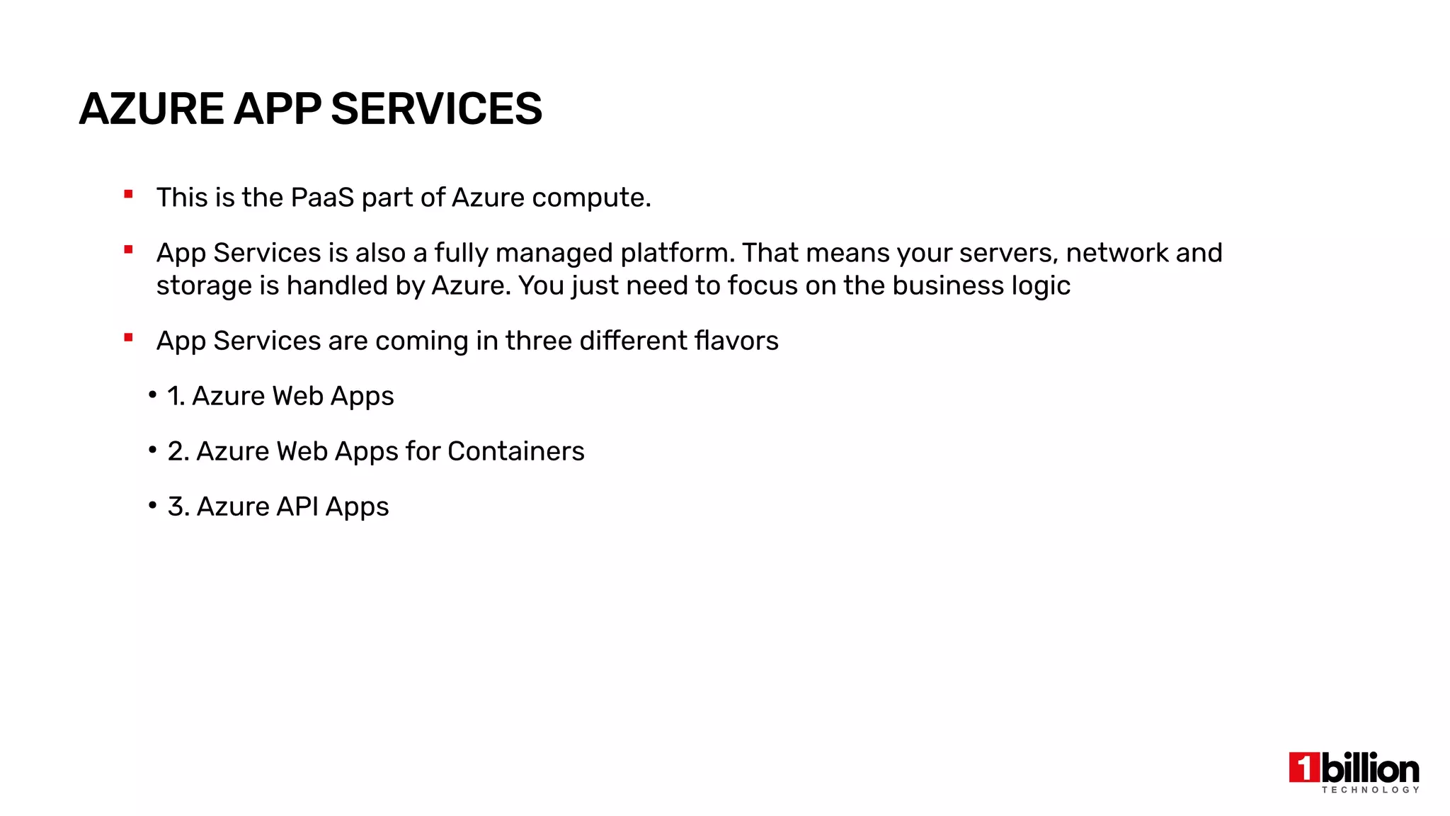 AZURE APP SERVICES
 This is the PaaS part of Azure compute.
 App Services is also a fully managed platform. That means your servers, network and
storage is handled by Azure. You just need to focus on the business logic
 App Services are coming in three different flavors
●
1. Azure Web Apps
●
2. Azure Web Apps for Containers
●
3. Azure API Apps
 