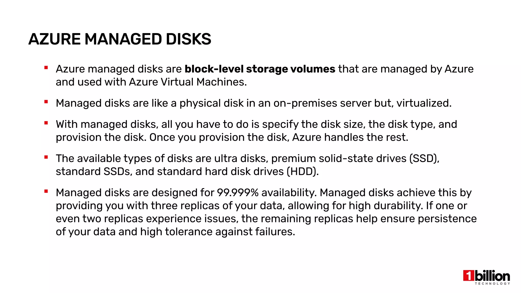 AZURE MANAGED DISKS
 Azure managed disks are block-level storage volumes that are managed by Azure
and used with Azure Virtual Machines.
 Managed disks are like a physical disk in an on-premises server but, virtualized.
 With managed disks, all you have to do is specify the disk size, the disk type, and
provision the disk. Once you provision the disk, Azure handles the rest.
 The available types of disks are ultra disks, premium solid-state drives (SSD),
standard SSDs, and standard hard disk drives (HDD).
 Managed disks are designed for 99.999% availability. Managed disks achieve this by
providing you with three replicas of your data, allowing for high durability. If one or
even two replicas experience issues, the remaining replicas help ensure persistence
of your data and high tolerance against failures.
 