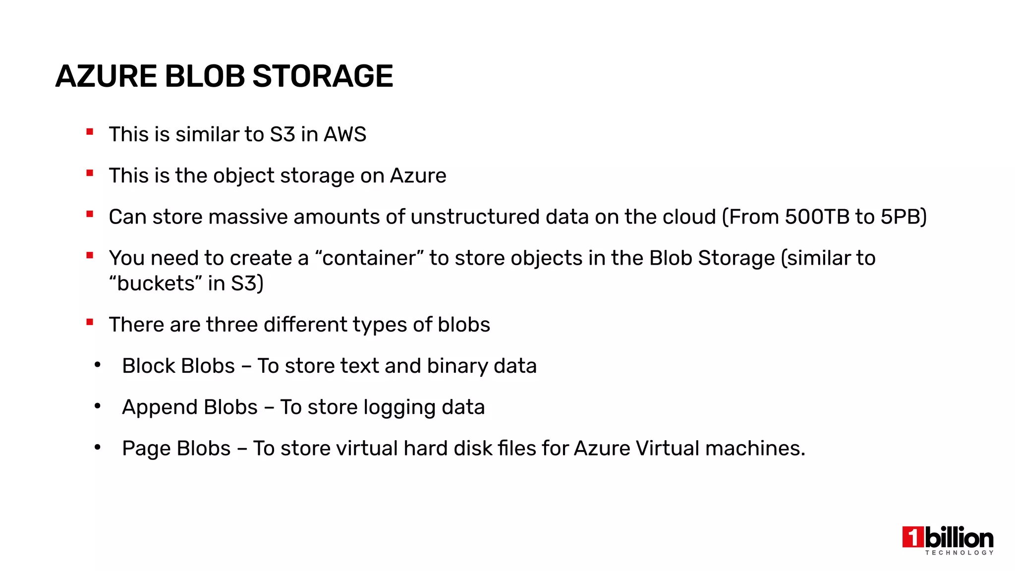 AZURE BLOB STORAGE
 This is similar to S3 in AWS
 This is the object storage on Azure
 Can store massive amounts of unstructured data on the cloud (From 500TB to 5PB)
 You need to create a “container” to store objects in the Blob Storage (similar to
“buckets” in S3)
 There are three different types of blobs
●
Block Blobs – To store text and binary data
●
Append Blobs – To store logging data
●
Page Blobs – To store virtual hard disk files for Azure Virtual machines.
 