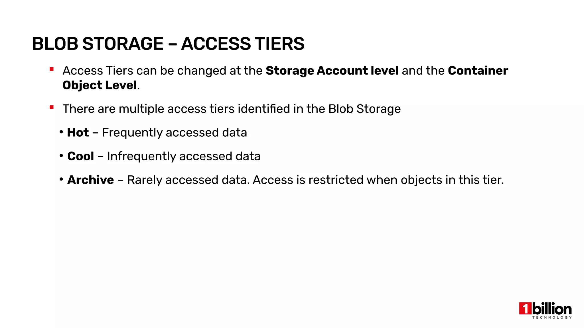 BLOB STORAGE – ACCESS TIERS
 Access Tiers can be changed at the Storage Account level and the Container
Object Level.
 There are multiple access tiers identified in the Blob Storage
●
Hot – Frequently accessed data
●
Cool – Infrequently accessed data
●
Archive – Rarely accessed data. Access is restricted when objects in this tier.
 