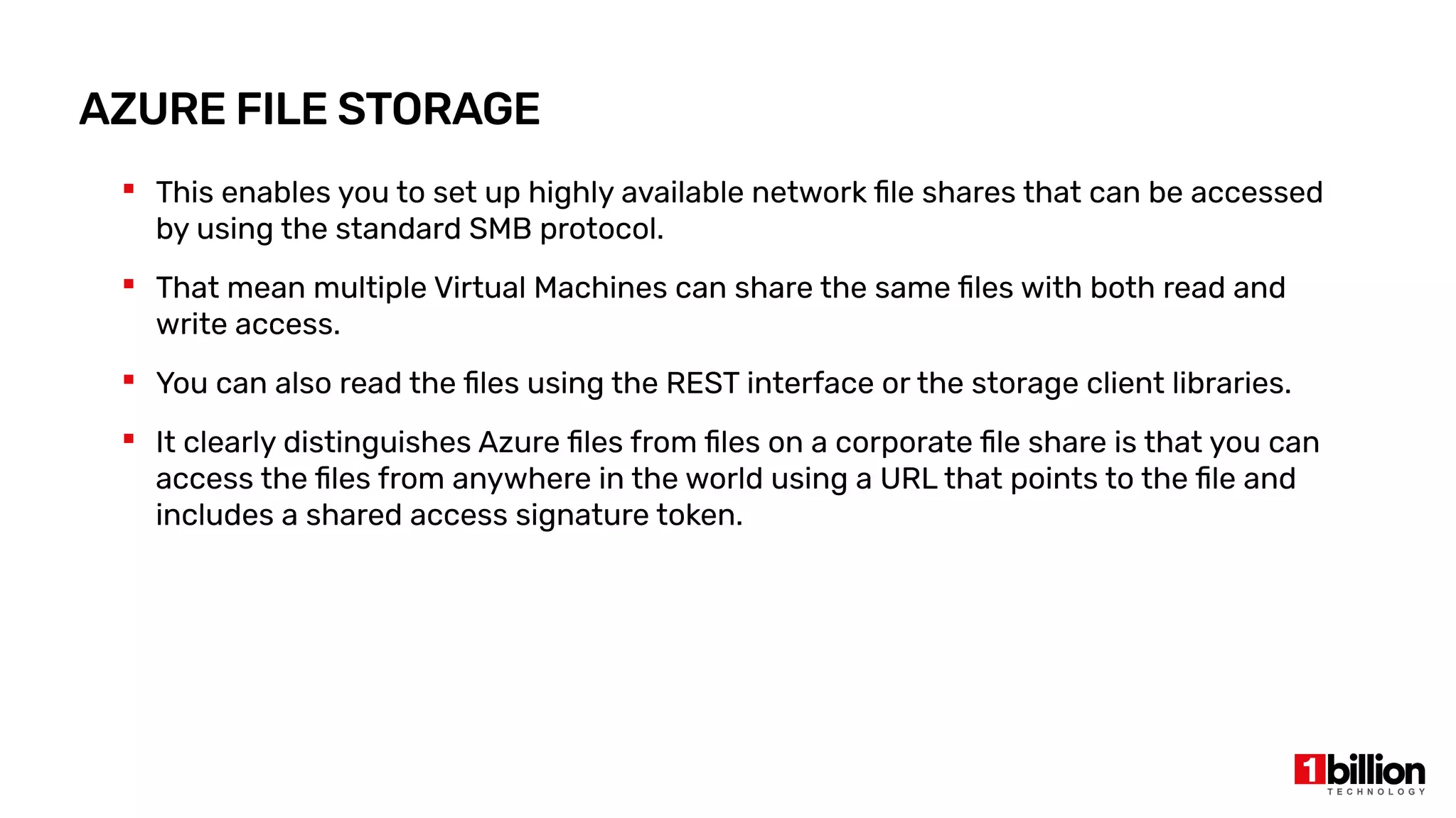 AZURE FILE STORAGE
 This enables you to set up highly available network file shares that can be accessed
by using the standard SMB protocol.
 That mean multiple Virtual Machines can share the same files with both read and
write access.
 You can also read the files using the REST interface or the storage client libraries.
 It clearly distinguishes Azure files from files on a corporate file share is that you can
access the files from anywhere in the world using a URL that points to the file and
includes a shared access signature token.
 