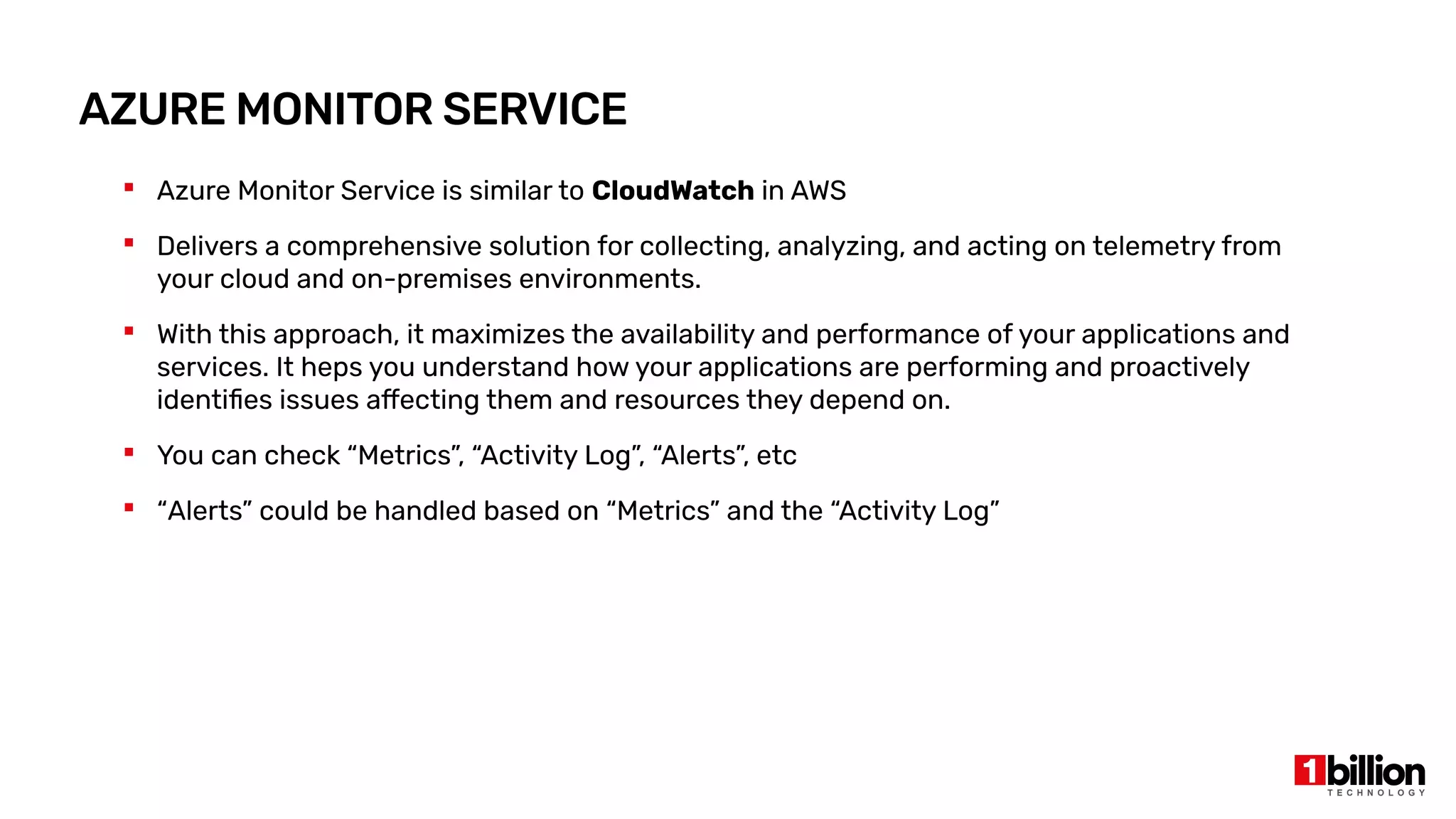 AZURE MONITOR SERVICE
 Azure Monitor Service is similar to CloudWatch in AWS
 Delivers a comprehensive solution for collecting, analyzing, and acting on telemetry from
your cloud and on-premises environments.
 With this approach, it maximizes the availability and performance of your applications and
services. It heps you understand how your applications are performing and proactively
identifies issues affecting them and resources they depend on.
 You can check “Metrics”, “Activity Log”, “Alerts”, etc
 “Alerts” could be handled based on “Metrics” and the “Activity Log”
 