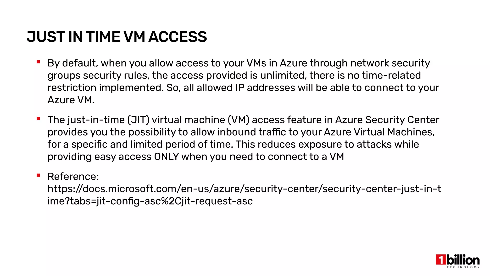 JUST IN TIME VM ACCESS
 By default, when you allow access to your VMs in Azure through network security
groups security rules, the access provided is unlimited, there is no time-related
restriction implemented. So, all allowed IP addresses will be able to connect to your
Azure VM.
 The just-in-time (JIT) virtual machine (VM) access feature in Azure Security Center
provides you the possibility to allow inbound traffic to your Azure Virtual Machines,
for a specific and limited period of time. This reduces exposure to attacks while
providing easy access ONLY when you need to connect to a VM
 Reference:
https:/
/docs.microsoft.com/en-us/azure/security-center/security-center-just-in-t
ime?tabs=jit-config-asc%2Cjit-request-asc
 