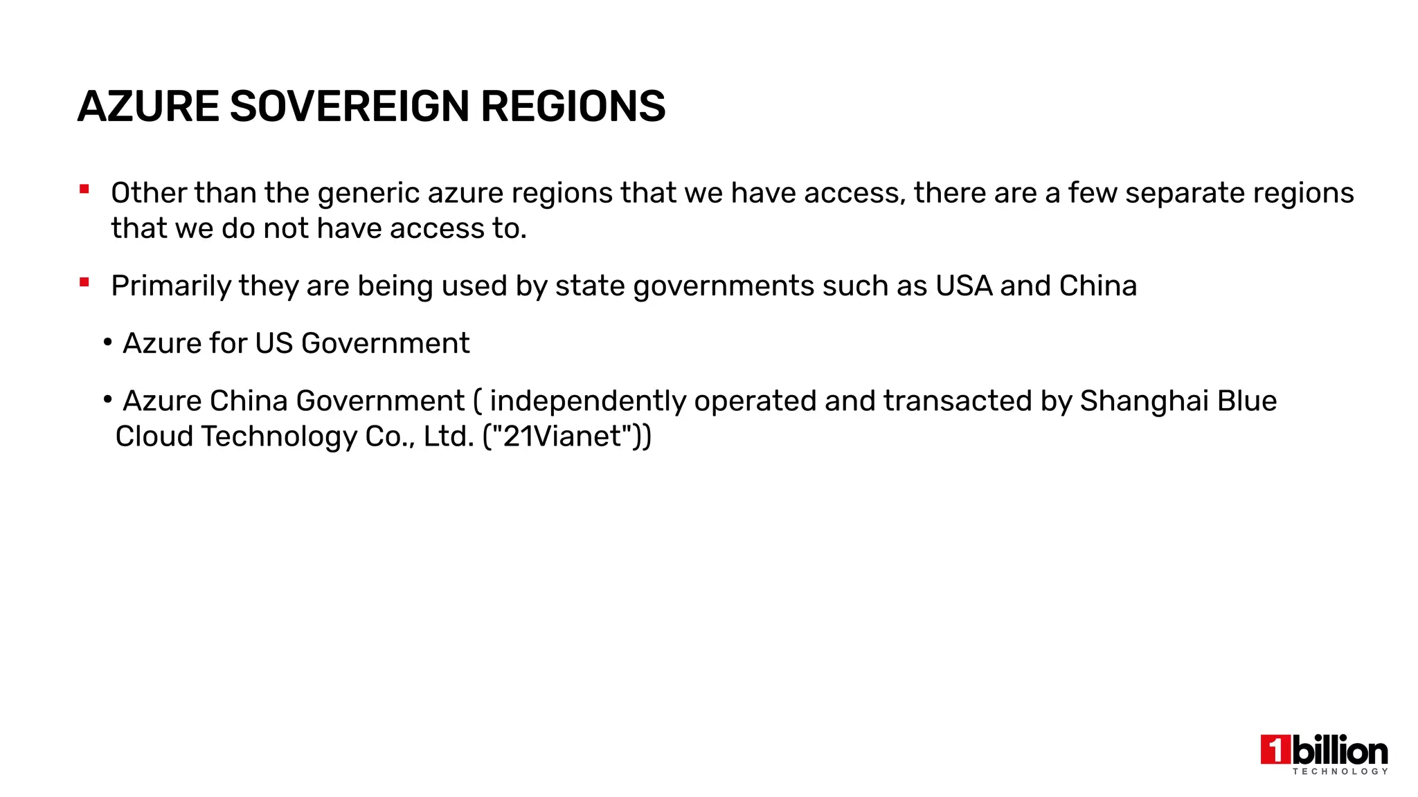 Other than the generic azure regions that we have access, there are a few separate regions
that we do not have access to.
 Primarily they are being used by state governments such as USA and China
●
Azure for US Government
●
Azure China Government ( independently operated and transacted by Shanghai Blue
Cloud Technology Co., Ltd. ("21Vianet"))
AZURE SOVEREIGN REGIONS
 