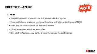 FREE TIER - AZURE
 Azure
●
You get $200 credit to spend in the first 30 days after you sign up.
●
You are able to use any Azure services without any restriction under the cap of $200.
●
Some popular services which are free for 12 months
●
25+ other services, which are always free
●
Only one free Azure account can be created for a single Microsoft license
 