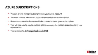 AZURE SUBSCRIPTIONS
 You can create multiple subscriptions in your Azure Account
 You need to have a Microsoft Account in order to have a subscription.
 Resources created in Azure need to be created under a given subscription
 This will help you to create multiple billing accounts for multiple departments in your
organization.
 This is similar to AWS organizations in AWS
 