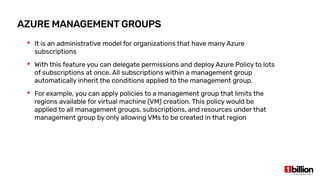 AZURE MANAGEMENT GROUPS
 It is an administrative model for organizations that have many Azure
subscriptions
 With this feature you can delegate permissions and deploy Azure Policy to lots
of subscriptions at once. All subscriptions within a management group
automatically inherit the conditions applied to the management group.
 For example, you can apply policies to a management group that limits the
regions available for virtual machine (VM) creation. This policy would be
applied to all management groups, subscriptions, and resources under that
management group by only allowing VMs to be created in that region
 
