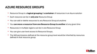 AZURE RESOURCE GROUPS
 Resource Group is a logical grouping / a container of resources in an Azure solution
 Each resource can be in only one Resource Group
 You can add or delete resources to any Resource Group at anytime
 You can move a resource from one Resource Group to another at any given time
 Resources in multiple regions can be in one Resource Group
 You can give user level access to Resource Groups.
 The IAM permissions defined at the resource group level would be inherited by resources
defined in that resource group.
 