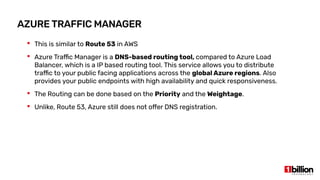 AZURE TRAFFIC MANAGER
 This is similar to Route 53 in AWS
 Azure Traffic Manager is a DNS-based routing tool, compared to Azure Load
Balancer, which is a IP based routing tool. This service allows you to distribute
traffic to your public facing applications across the global Azure regions. Also
provides your public endpoints with high availability and quick responsiveness.
 The Routing can be done based on the Priority and the Weightage.
 Unlike, Route 53, Azure still does not offer DNS registration.
 