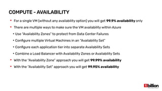 COMPUTE - AVAILABILITY
 For a single VM (without any availability option) you will get 99.9% availability only
 There are multiple ways to make sure the VM availability within Azure
●
Use “Availability Zones” to protect from Data Center Failures
●
Configure multiple Virtual Machines in an “Availability Set”
●
Configure each application tier into separate Availability Sets
●
Combine a Load Balancer with Availability Zones or Availability Sets
 With the “Availability Zone” approach you will get 99.99% availability
 With the “Availability Set” approach you will get 99.95% availability
 