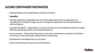 AZURE CONTAINER INSTANCES
 Representation of running Docker containers on Azure
 Benefits:
●
Manage application dependencies well. All the dependencies for an application are
included in the container image. You can manage the application and its dependencies
with confidence.
●
Increase Portability – Applications running in containers can be deployed easily to multiple
different operating systems and hardware platforms
●
Less overhead – Virtual machines require a lot more maintenance overheads. Containers
do not have much overheads related to their maintenance.
●
Development and deployment much easier
●
Works well with Azure Portal, CLI and PowerShell
 