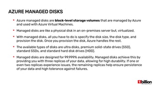 AZURE MANAGED DISKS
 Azure managed disks are block-level storage volumes that are managed by Azure
and used with Azure Virtual Machines.
 Managed disks are like a physical disk in an on-premises server but, virtualized.
 With managed disks, all you have to do is specify the disk size, the disk type, and
provision the disk. Once you provision the disk, Azure handles the rest.
 The available types of disks are ultra disks, premium solid-state drives (SSD),
standard SSDs, and standard hard disk drives (HDD).
 Managed disks are designed for 99.999% availability. Managed disks achieve this by
providing you with three replicas of your data, allowing for high durability. If one or
even two replicas experience issues, the remaining replicas help ensure persistence
of your data and high tolerance against failures.
 