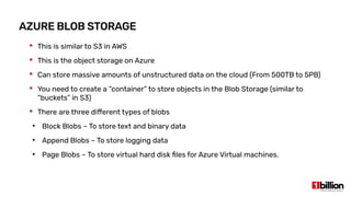 AZURE BLOB STORAGE
 This is similar to S3 in AWS
 This is the object storage on Azure
 Can store massive amounts of unstructured data on the cloud (From 500TB to 5PB)
 You need to create a “container” to store objects in the Blob Storage (similar to
“buckets” in S3)
 There are three different types of blobs
●
Block Blobs – To store text and binary data
●
Append Blobs – To store logging data
●
Page Blobs – To store virtual hard disk files for Azure Virtual machines.
 