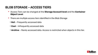 BLOB STORAGE – ACCESS TIERS
 Access Tiers can be changed at the Storage Account level and the Container
Object Level.
 There are multiple access tiers identified in the Blob Storage
●
Hot – Frequently accessed data
●
Cool – Infrequently accessed data
●
Archive – Rarely accessed data. Access is restricted when objects in this tier.
 