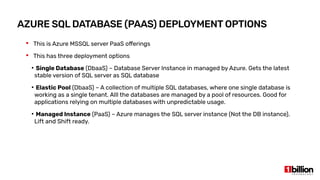 AZURE SQL DATABASE (PAAS) DEPLOYMENT OPTIONS
 This is Azure MSSQL server PaaS offerings
 This has three deployment options
●
Single Database (DbaaS) – Database Server Instance in managed by Azure. Gets the latest
stable version of SQL server as SQL database
●
Elastic Pool (DbaaS) – A collection of multiple SQL databases, where one single database is
working as a single tenant. Alll the databases are managed by a pool of resources. Good for
applications relying on multiple databases with unpredictable usage.
●
Managed Instance (PaaS) – Azure manages the SQL server instance (Not the DB instance).
Lift and Shift ready.
 