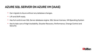 AZURE SQL SERVER ON AZURE VM (IAAS)
 Can migrate to Azure without any database changes.
 Lift and Shift ready.
 Has full control over SQL Server database engine, SQL Server licenses, VM Operating System
 Has to take care of High Availability, Disaster Recovery, Performance, Change Control and
Security
 