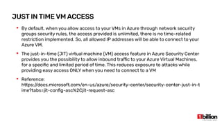JUST IN TIME VM ACCESS
 By default, when you allow access to your VMs in Azure through network security
groups security rules, the access provided is unlimited, there is no time-related
restriction implemented. So, all allowed IP addresses will be able to connect to your
Azure VM.
 The just-in-time (JIT) virtual machine (VM) access feature in Azure Security Center
provides you the possibility to allow inbound traffic to your Azure Virtual Machines,
for a specific and limited period of time. This reduces exposure to attacks while
providing easy access ONLY when you need to connect to a VM
 Reference:
https:/
/docs.microsoft.com/en-us/azure/security-center/security-center-just-in-t
ime?tabs=jit-config-asc%2Cjit-request-asc
 