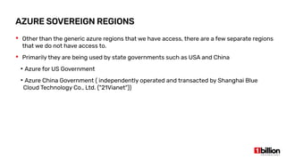  Other than the generic azure regions that we have access, there are a few separate regions
that we do not have access to.
 Primarily they are being used by state governments such as USA and China
●
Azure for US Government
●
Azure China Government ( independently operated and transacted by Shanghai Blue
Cloud Technology Co., Ltd. ("21Vianet"))
AZURE SOVEREIGN REGIONS
 