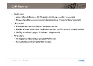 CAP-Theorem

►   CA-System:
    > Jeder lebende Knoten, der Requests empfängt, sendet Responses
    > Netzwerkpartitionen werden nicht berücksichtigt (Implementierungsdetail)
►   CP-System:
    > Kann bei Netzwerkpartitionen betrieben werden
    > Knoten können absichtlich deaktiviert werden, um Konsistenz sicherzustellen
    > Verfügbarkeit wird gegen Konsistenz eingetauscht
►   AP-System:
    > Verfügbar und tolerant gegenüber Partitionen
    > Konsistenz kann nicht garantiert werden




20.09.2011   16   Tech Talk
 