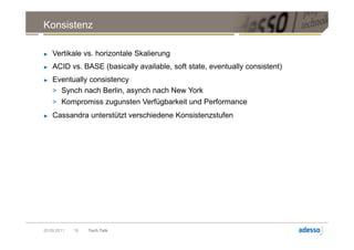 Konsistenz

►   Vertikale vs. horizontale Skalierung
►   ACID vs. BASE (basically available, soft state, eventually consistent)
►   Eventually consistency
    > Synch nach Berlin, asynch nach New York
    > Kompromiss zugunsten Verfügbarkeit und Performance
►   Cassandra unterstützt verschiedene Konsistenzstufen




20.09.2011   18   Tech Talk
 