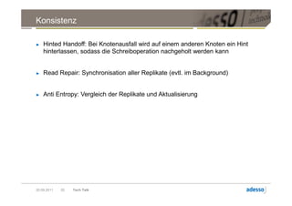Konsistenz

►   Hinted Handoff: Bei Knotenausfall wird auf einem anderen Knoten ein Hint
    hinterlassen, sodass die Schreiboperation nachgeholt werden kann


►   Read Repair: Synchronisation aller Replikate (evtl. im Background)


►   Anti Entropy: Vergleich der Replikate und Aktualisierung




20.09.2011   20   Tech Talk
 