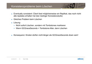 Konsistenzprobleme beim Löschen

►   Eventually consistent: Client liest möglicherweise ein Replikat, das noch nicht
    alle Updates erhalten hat (bei niedriger Konsistenzstufe)
►   Gleiches Problem beim Löschen
►   Lösung:
    > Nicht sofort Löschen, sondern mit Tombstones markieren
    > Wenn GCGraceSeconds < Tombstone Alter, dann Löschen


►   Konsequenz: Knoten dürfen nicht länger als GCGraceSeconds down sein!




20.09.2011   21   Tech Talk
 