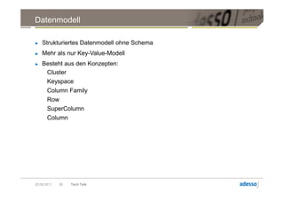Datenmodell

►   Strukturiertes Datenmodell ohne Schema
►   Mehr als nur Key-Value-Modell
►   Besteht aus den Konzepten:
     Cluster
       Keyspace
       Column Family
       Row
       SuperColumn
       Column




20.09.2011   26   Tech Talk
 