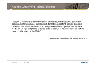 Apache Cassandra - eine Definition




“Apache Cassandra is an open source, distributed, decentralized, elastically
scalable, highly available, fault-tolerant, tuneably consistent, column-oriented
database that bases its distribution design on Amazon’s Dynamo and its data
model on Google’s Bigtable. Created at Facebook, it is now used at some of the
most popular sites on the Web.”


                                          Hewitt, Eben: Cassandra – The Definite Guide, S. 14




20.09.2011   4   Tech Talk
 