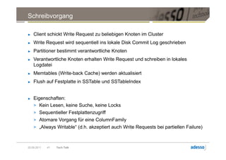Schreibvorgang

►   Client schickt Write Request zu beliebigen Knoten im Cluster
►   Write Request wird sequentiell ins lokale Disk Commit Log geschrieben
►   Partitioner bestimmt verantwortliche Knoten
►   Verantwortliche Knoten erhalten Write Request und schreiben in lokales
    Logdatei
►   Memtables (Write-back Cache) werden aktualisiert
►   Flush auf Festplatte in SSTable und SSTableIndex


►   Eigenschaften:
    > Kein Lesen, keine Suche, keine Locks
    > Sequentieller Festplattenzugriff
    > Atomare Vorgang für eine ColumnFamily
    > „Always Writable“ (d.h. akzeptiert auch Write Requests bei partiellen Failure)



20.09.2011   41   Tech Talk
 
