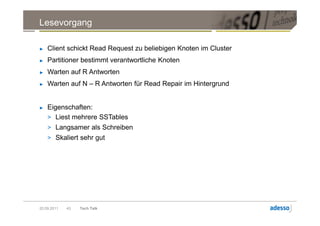 Lesevorgang

►   Client schickt Read Request zu beliebigen Knoten im Cluster
►   Partitioner bestimmt verantwortliche Knoten
►   Warten auf R Antworten
►   Warten auf N – R Antworten für Read Repair im Hintergrund


►   Eigenschaften:
    > Liest mehrere SSTables
    > Langsamer als Schreiben
    > Skaliert sehr gut




20.09.2011   43   Tech Talk
 