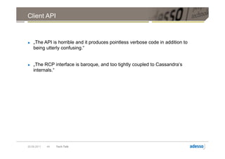 Client API



►   „The API is horrible and it produces pointless verbose code in addition to
    being utterly confusing.“


►   „The RCP interface is baroque, and too tightly coupled to Cassandra‘s
    internals.“




20.09.2011   44   Tech Talk
 
