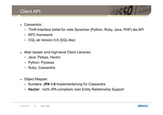 Client API

►   Cassandra:
    > Thrift-Interface bietet für viele Sprachen (Python, Ruby, Java, PHP) die API
    > RPC framework
    > CQL ab Version 0.8 (SQL-like)


►   Aber besser sind high-level Client Libraries:
    > Java: Pelops, Hector
    > Python: Pycassa
    > Ruby: Cassandra


►   Object Mapper:
    > Kundera: JPA 1.0 Implementierung für Cassandra
    > Hector: nicht JPA-compliant, kein Entity Relationship Support




20.09.2011   45   Tech Talk
 