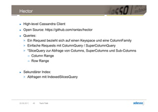 Hector

►   High-level Cassandra Client
►   Open Source: https://github.com/rantav/hector
►   Queries:
    > Ein Request bezieht sich auf einen Keyspace und eine ColumnFamily
    > Einfache Requests mit ColumnQuery / SuperColumnQuery
    > *SliceQuery zur Abfrage von Columns, SuperColumns und Sub-Columns
        – Column Range
        – Row Range


►   Sekundärer Index:
    > Abfragen mit IndexedSlicesQuery




20.09.2011   46   Tech Talk
 