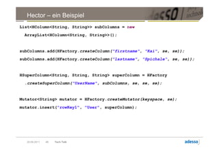 Hector – ein Beispiel
List<HColumn<String, String>> subColumns = new
 ArrayList<HColumn<String, String>>();


subColumns.add(HFactory.createColumn("firstname", "Kai", se, se));
subColumns.add(HFactory.createColumn("lastname", "Spichale", se, se));


HSuperColumn<String, String, String> superColumn = HFactory
 .createSuperColumn("UserName", subColumns, se, se, se);


Mutator<String> mutator = HFactory.createMutator(keyspace, se);
mutator.insert("rowKey1", "User", superColumn);




  20.09.2011   48   Tech Talk
 