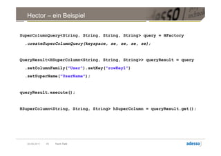 Hector – ein Beispiel


SuperColumnQuery<String, String, String, String> query = HFactory
 .createSuperColumnQuery(keyspace, se, se, se, se);


QueryResult<HSuperColumn<String, String, String>> queryResult = query
 .setColumnFamily("User").setKey("rowKey1")
 .setSuperName("UserName");


queryResult.execute();


HSuperColumn<String, String, String> hSuperColumn = queryResult.get();




  20.09.2011   49   Tech Talk
 
