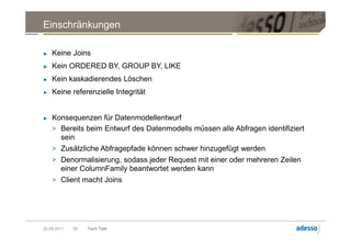 Einschränkungen

►   Keine Joins
►   Kein ORDERED BY, GROUP BY, LIKE
►   Kein kaskadierendes Löschen
►   Keine referenzielle Integrität


►   Konsequenzen für Datenmodellentwurf
    > Bereits beim Entwurf des Datenmodells müssen alle Abfragen identifiziert
      sein
    > Zusätzliche Abfragepfade können schwer hinzugefügt werden
    > Denormalisierung, sodass jeder Request mit einer oder mehreren Zeilen
        einer ColumnFamily beantwortet werden kann
    > Client macht Joins




20.09.2011   50   Tech Talk
 