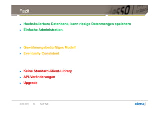 Fazit

►   Hochskalierbare Datenbank, kann riesige Datenmengen speichern
►   Einfache Administration




►   Gewöhnungsbedürftiges Modell
►   Eventually Consistent




►   Keine Standard-Client-Library
►   API-Veränderungen
►   Upgrade




20.09.2011   52   Tech Talk
 
