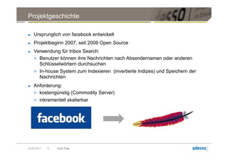 Projektgeschichte

►   Ursprunglich von facebook entwickelt
►   Projektbeginn 2007, seit 2008 Open Source
►   Verwendung für Inbox Search:
    > Benutzer können ihre Nachrichten nach Absendernamen oder anderen
      Schlüsselwörtern durchsuchen
    > In-house System zum Indexieren (invertierte Indizes) und Speichern der
        Nachrichten
►   Anforderung:
    > kostengünstig (Commodity Server)
    > inkrementell skalierbar




20.09.2011   8   Tech Talk
 