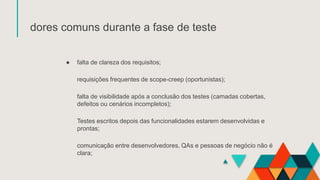 dores comuns durante a fase de teste
● falta de clareza dos requisitos;
requisições frequentes de scope-creep (oportunistas);
falta de visibilidade após a conclusão dos testes (camadas cobertas,
defeitos ou cenários incompletos);
Testes escritos depois das funcionalidades estarem desenvolvidas e
prontas;
comunicação entre desenvolvedores, QAs e pessoas de negócio não é
clara;
 