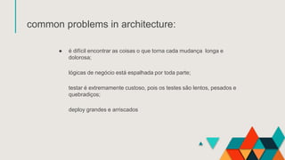 common problems in architecture:
● é difícil encontrar as coisas o que torna cada mudança longa e
dolorosa;
lógicas de negócio está espalhada por toda parte;
testar é extremamente custoso, pois os testes são lentos, pesados ​​e
quebradiços;
deploy grandes e arriscados
 
