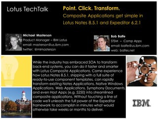 Lotus TechTalk               Point. Click. Transform.
                             Composite Applications get simple in
                             Lotus Notes 8.5.1 and Expeditor 6.2.1

     Michael Masterson                                 Bob Balfe
     Product Manager – IBM Lotus                       STSM – Comp Apps
     email: masterson@us.ibm.com                       email: balfe@us.ibm.com
     twitter: @mlmasterson                             web: balfes.net


           While the industry has embraced SOA to transform
           back-end systems, you can do it faster and smarter
           with Lotus Composite Applications. Come experience
           how Lotus Notes 8.5.1, shipping with a full suite of
           ready-to-use component templates, can rapidly
           transform existing Notes Applications, Native Windows
           Applications, Web Applications, Symphony Documents,
           and even Host Apps (e.g. 5250) into streamlined
           composite applications. Without touching a line of
           code we'll unleash the full power of the Expeditor
           framework to accomplish in minutes what would
           otherwise take weeks or months to deliver.
 