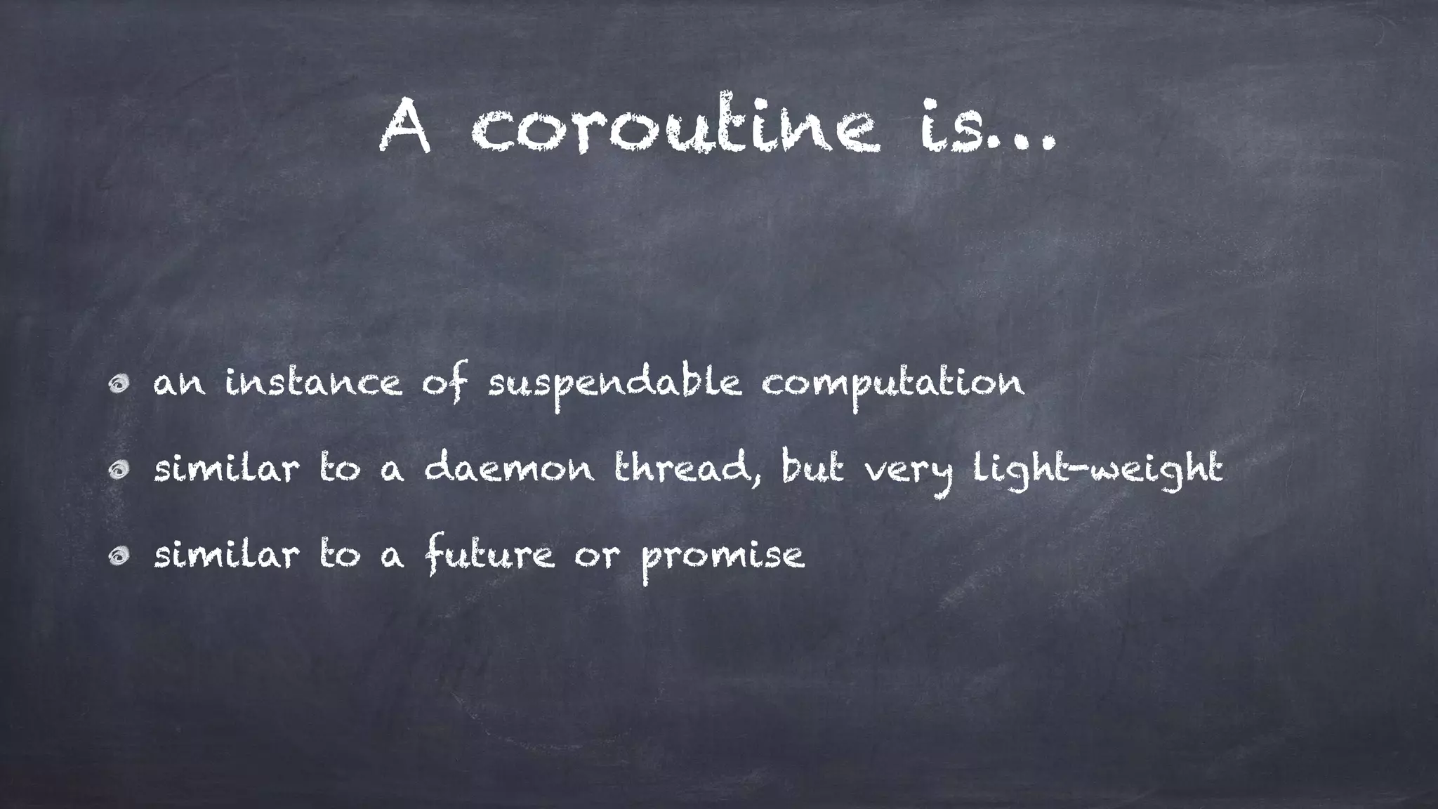 A coroutine is…
an instance of suspendable computation
similar to a daemon thread, but very light-weight
similar to a future or promise
 