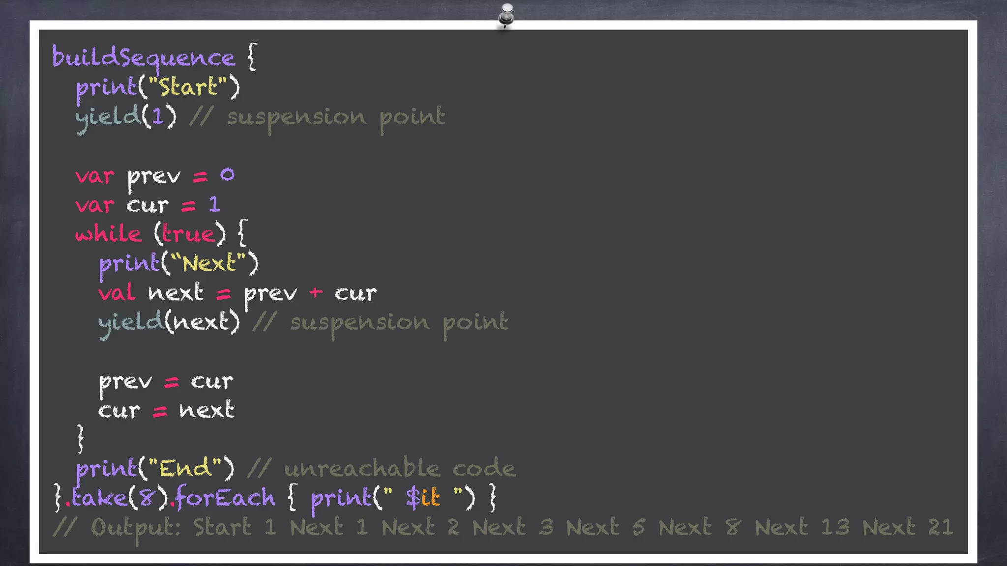 buildSequence { 
print("Start") 
yield(1) // suspension point 
 
var prev = 0 
var cur = 1 
while (true) { 
print(“Next")
val next = prev + cur 
yield(next) // suspension point 
 
prev = cur 
cur = next 
} 
print("End") // unreachable code 
}.take(8).forEach { print(" $it ") } 
// Output: Start 1 Next 1 Next 2 Next 3 Next 5 Next 8 Next 13 Next 21
 