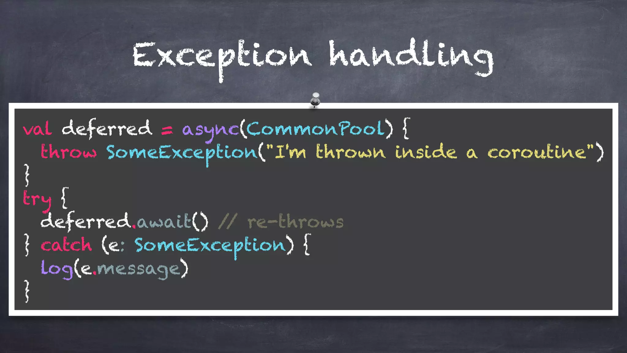val deferred = async(CommonPool) { 
throw SomeException("I'm thrown inside a coroutine") 
} 
try { 
deferred.await() // re-throws 
} catch (e: SomeException) { 
log(e.message) 
}
Exception handling
 
