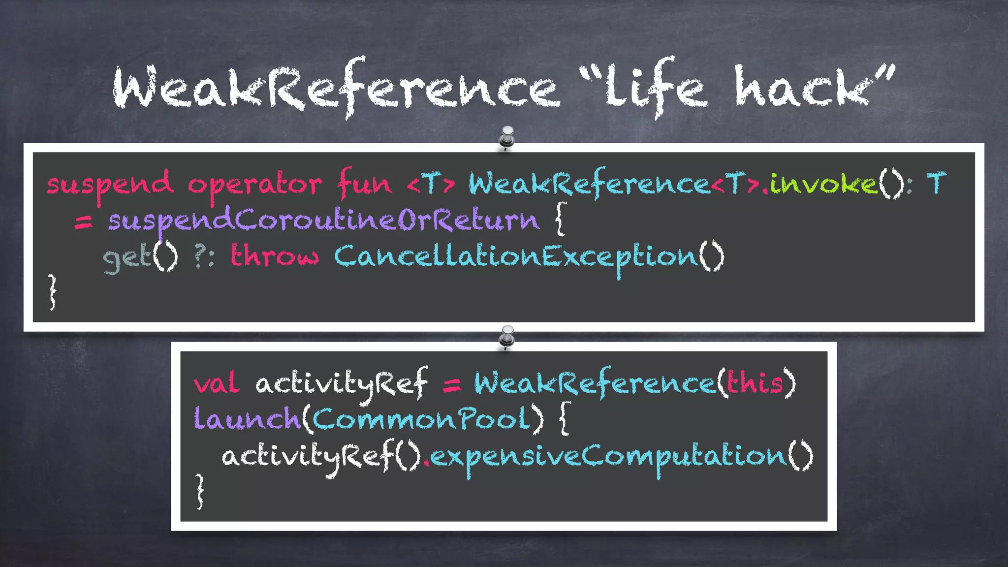 WeakReference “life hack”
suspend operator fun <T> WeakReference<T>.invoke(): T
= suspendCoroutineOrReturn {
get() ?: throw CancellationException()
}
val activityRef = WeakReference(this) 
launch(CommonPool) { 
activityRef().expensiveComputation() 
}
 